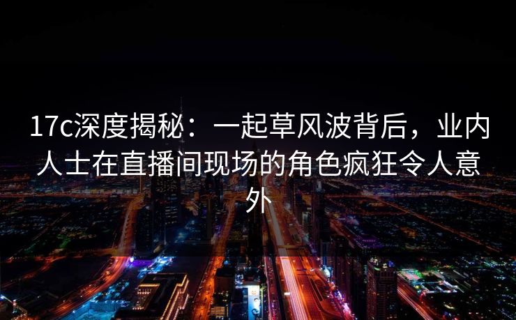17c深度揭秘：一起草风波背后，业内人士在直播间现场的角色疯狂令人意外