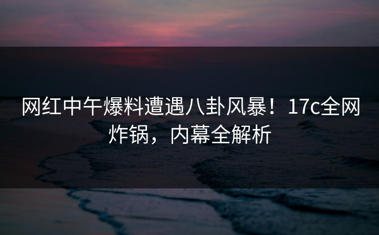 网红中午爆料遭遇八卦风暴！17c全网炸锅，内幕全解析