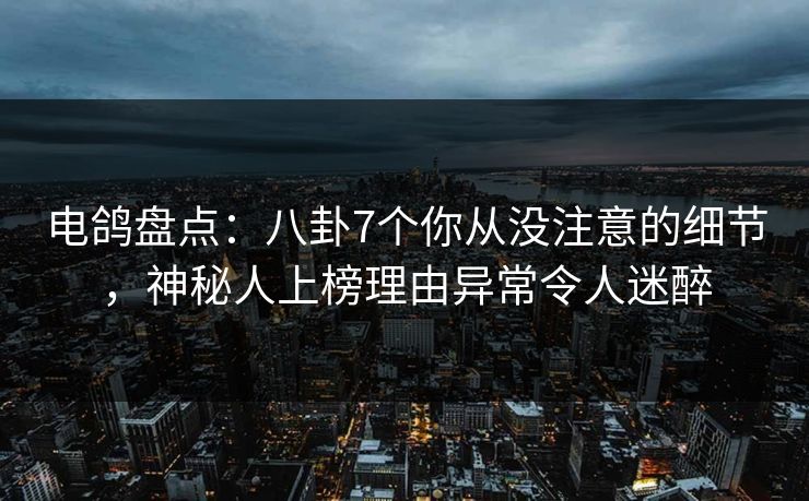 电鸽盘点：八卦7个你从没注意的细节，神秘人上榜理由异常令人迷醉