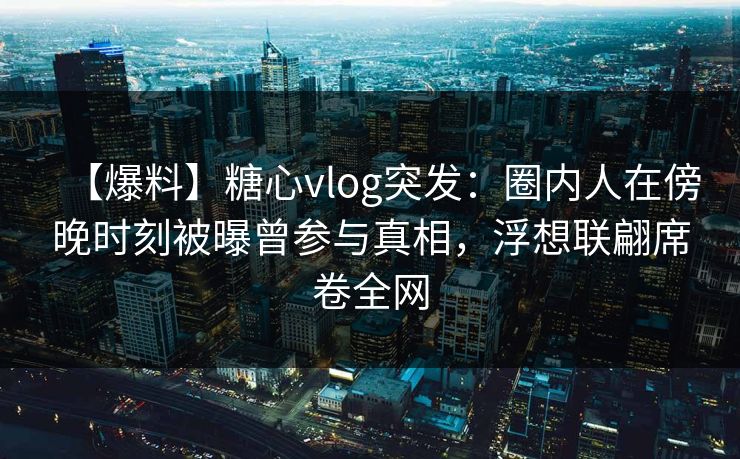 【爆料】糖心vlog突发：圈内人在傍晚时刻被曝曾参与真相，浮想联翩席卷全网