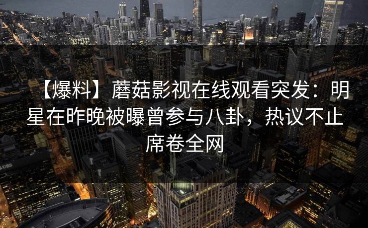 【爆料】蘑菇影视在线观看突发:明星在昨晚被曝曾参与八卦,热议不止席卷全网 【爆料】蘑菇影视在线观看突发:明星在昨晚被曝曾参与八卦,热议不止席卷全网