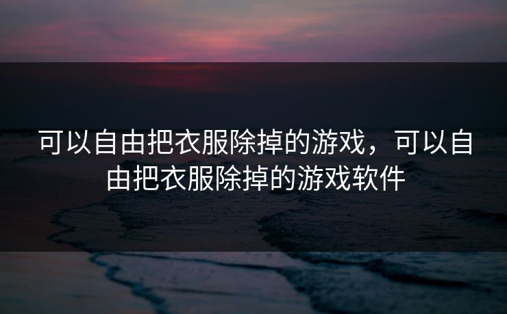 可以自由把衣服除掉的游戏，可以自由把衣服除掉的游戏软件