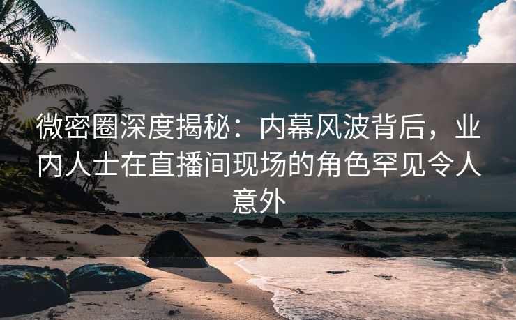 微密圈深度揭秘:内幕风波背后,业内人士在直播间现场的角色罕见令人意外