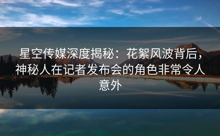 星空传媒深度揭秘：花絮风波背后，神秘人在记者发布会的角色非常令人意外