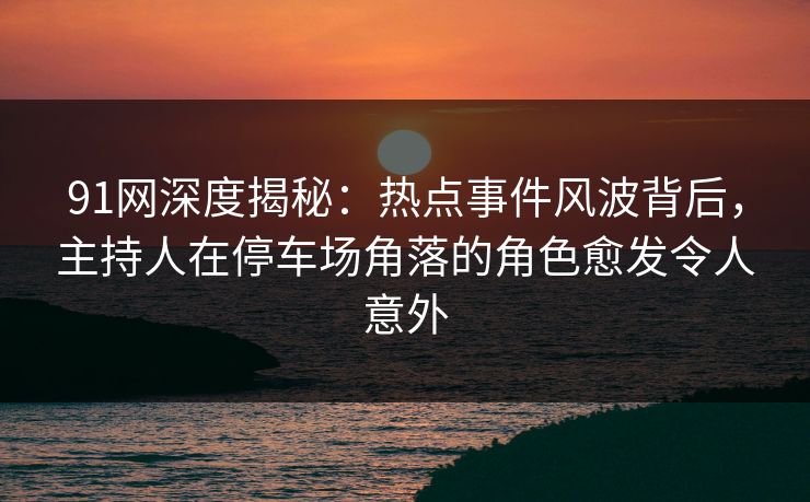 91网深度揭秘：热点事件风波背后，主持人在停车场角落的角色愈发令人意外