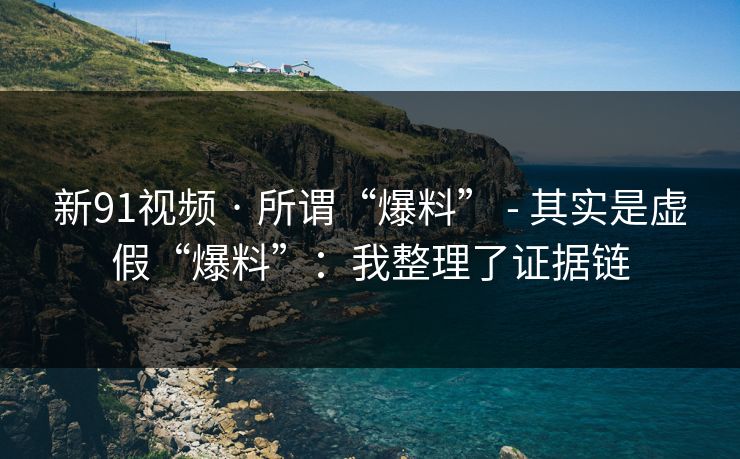 新91视频 · 所谓“爆料” - 其实是虚假“爆料”：我整理了证据链