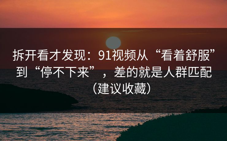 拆开看才发现：91视频从“看着舒服”到“停不下来”，差的就是人群匹配（建议收藏）