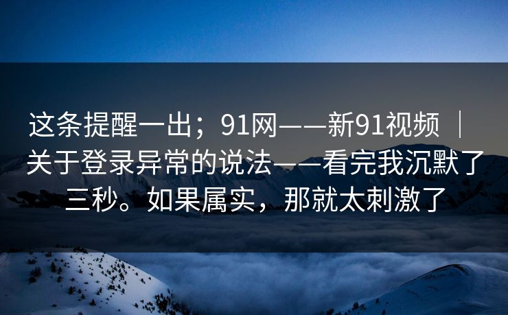 这条提醒一出；91网——新91视频 ｜ 关于登录异常的说法——看完我沉默了三秒。如果属实，那就太刺激了