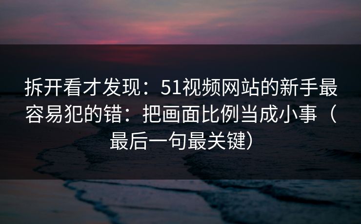 拆开看才发现：51视频网站的新手最容易犯的错：把画面比例当成小事（最后一句最关键）