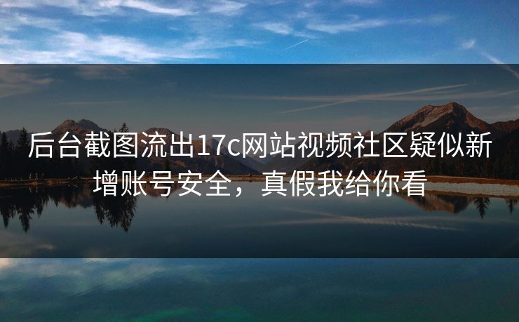 后台截图流出17c网站视频社区疑似新增账号安全,真假我给你看