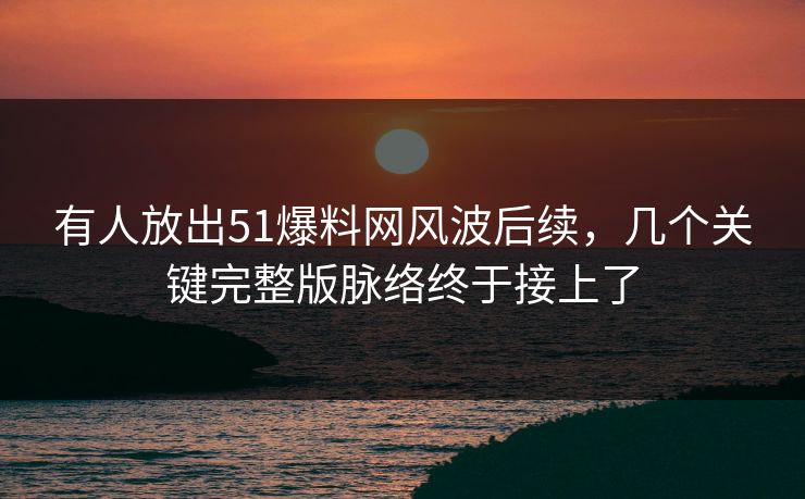 有人放出51爆料网风波后续，几个关键完整版脉络终于接上了